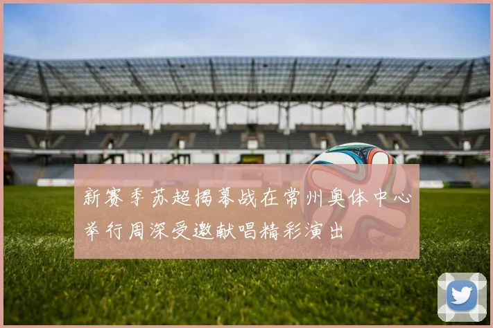 新赛季苏超揭幕战在常州奥体中心举行周深受邀献唱精彩演出