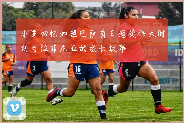 小罗回忆加盟巴萨首日感受伟大时刻与拉菲尼亚的成长故事