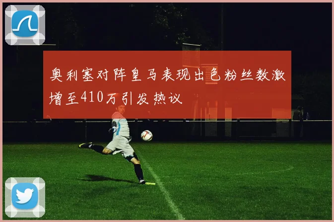 奥利塞对阵皇马表现出色粉丝数激增至410万引发热议