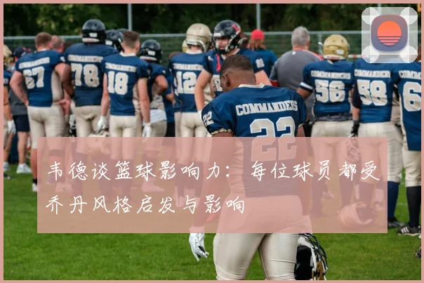 韦德谈篮球影响力：每位球员都受乔丹风格启发与影响