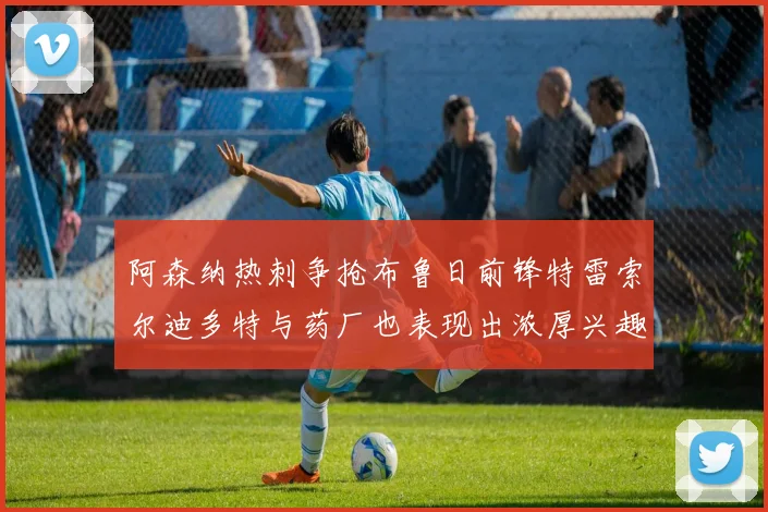 阿森纳热刺争抢布鲁日前锋特雷索尔迪多特与药厂也表现出浓厚兴趣