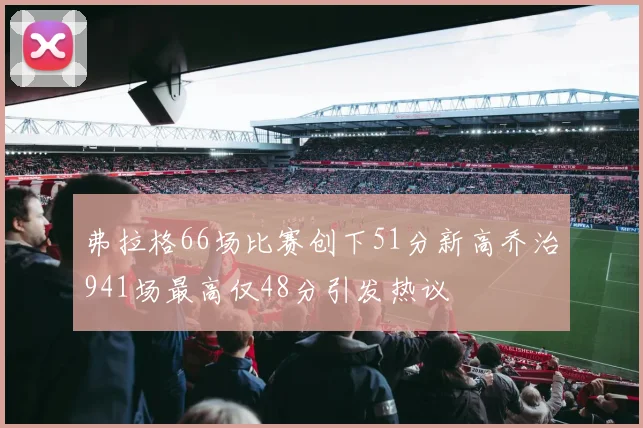 弗拉格66场比赛创下51分新高乔治941场最高仅48分引发热议