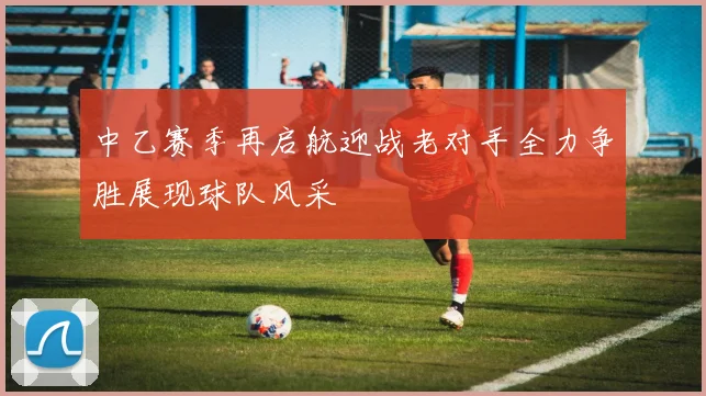 中乙赛季再启航迎战老对手全力争胜展现球队风采