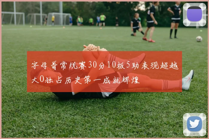 字母哥常规赛30分10板5助表现超越大O独占历史第一成就辉煌
