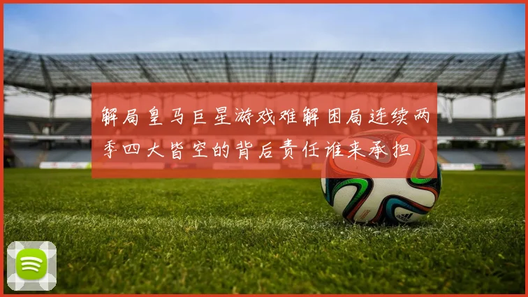 解局皇马巨星游戏难解困局连续两季四大皆空的背后责任谁来承担