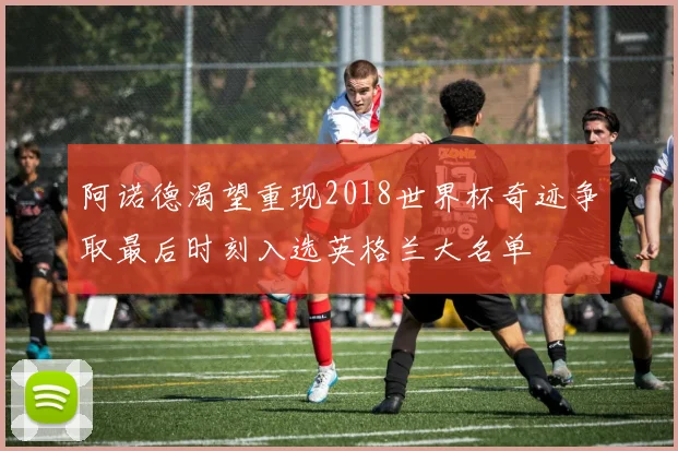 阿诺德渴望重现2018世界杯奇迹争取最后时刻入选英格兰大名单