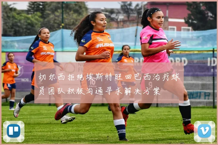 切尔西拒绝埃斯特旺回巴西治疗球员团队积极沟通寻求解决方案