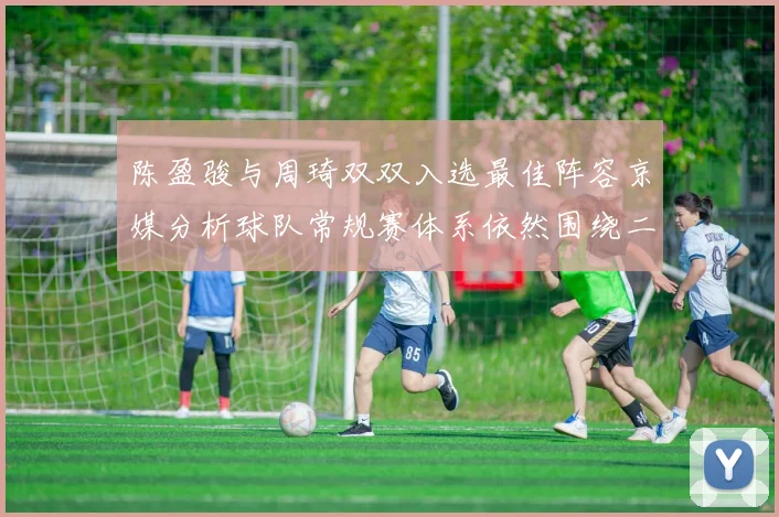 陈盈骏与周琦双双入选最佳阵容京媒分析球队常规赛体系依然围绕二人运转