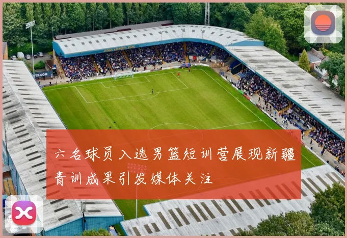 六名球员入选男篮短训营展现新疆青训成果引发媒体关注