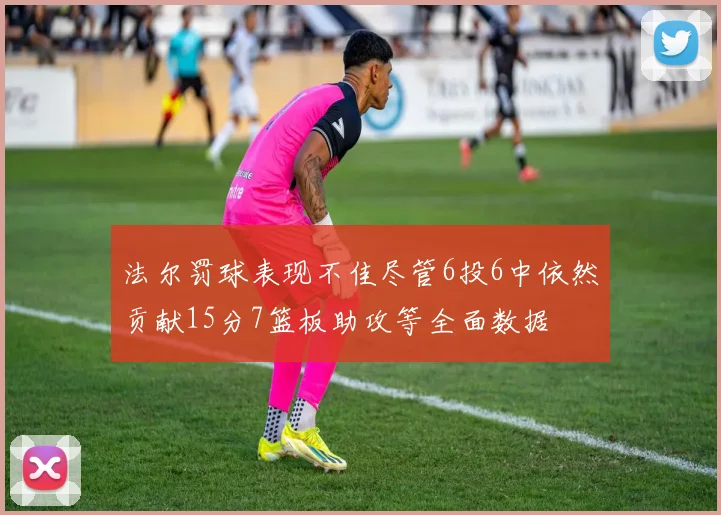 法尔罚球表现不佳尽管6投6中依然贡献15分7篮板助攻等全面数据