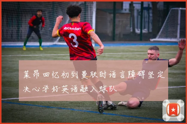 莱昂回忆初到曼联时语言障碍坚定决心学好英语融入球队