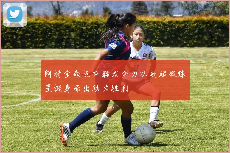 阿特金森点评猛龙全力以赴超级球星挺身而出助力胜利