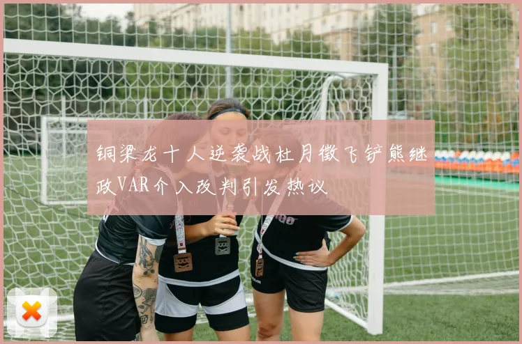 铜梁龙十人逆袭战杜月徵飞铲熊继政VAR介入改判引发热议