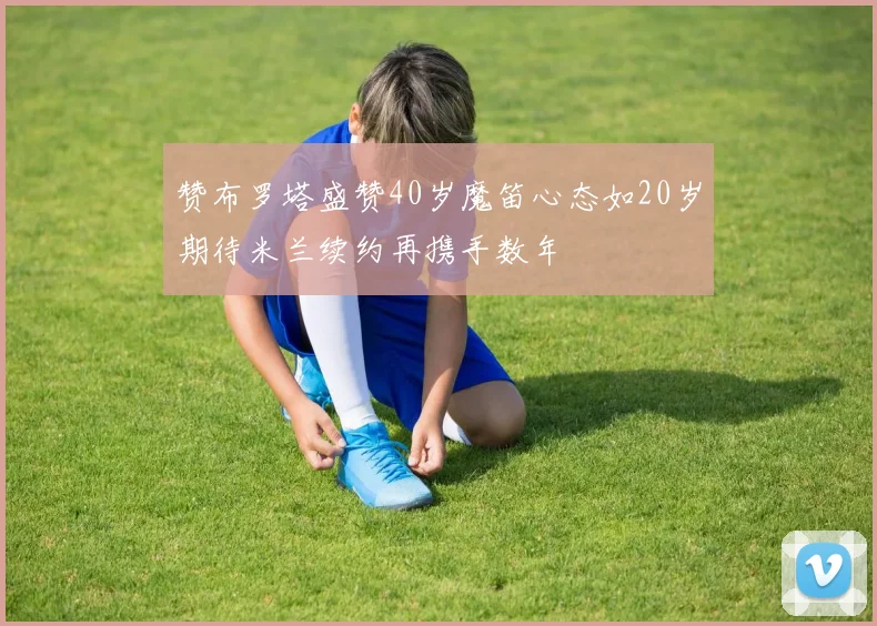 赞布罗塔盛赞40岁魔笛心态如20岁期待米兰续约再携手数年