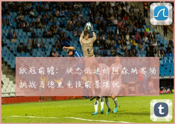 欧冠前瞻：状态低迷的阿森纳客场挑战马德里竞技前景堪忧