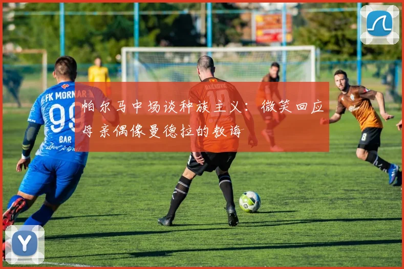 帕尔马中场谈种族主义：微笑回应母亲偶像曼德拉的教诲