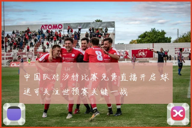 中国队对沙特比赛免费直播开启 球迷可关注世预赛关键一战