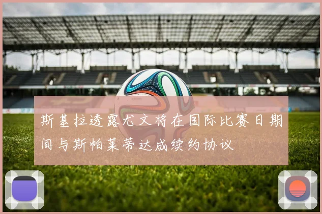 斯基拉透露尤文将在国际比赛日期间与斯帕莱蒂达成续约协议