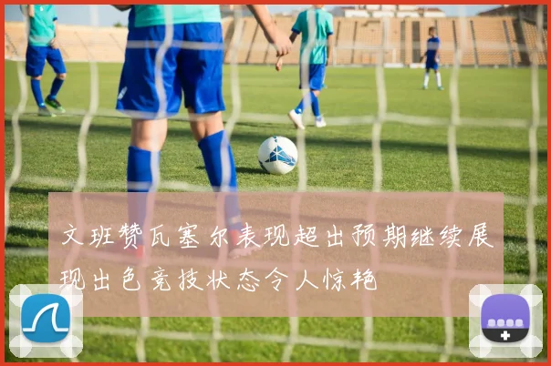 文班赞瓦塞尔表现超出预期继续展现出色竞技状态令人惊艳