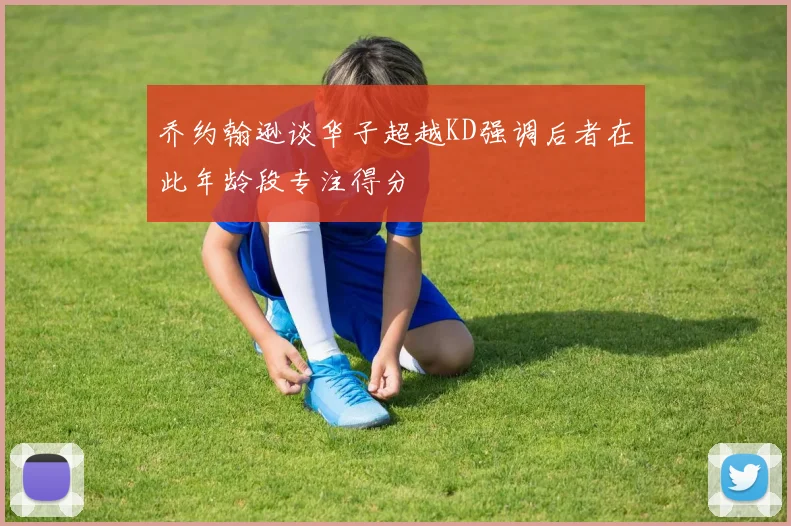 乔约翰逊谈华子超越KD强调后者在此年龄段专注得分