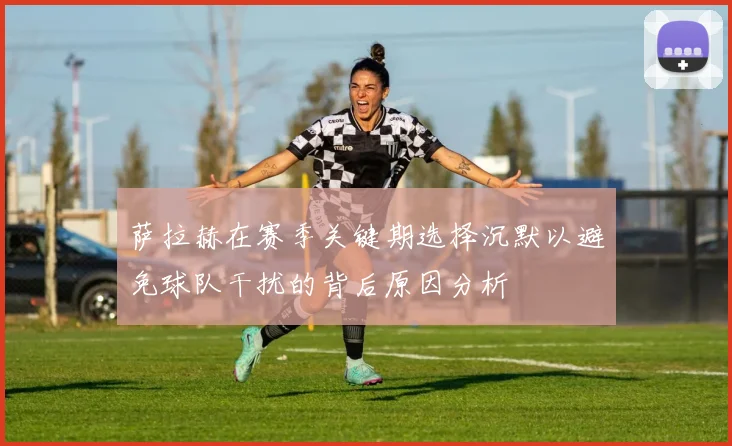 萨拉赫在赛季关键期选择沉默以避免球队干扰的背后原因分析