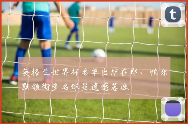 英格兰世界杯名单出炉在即，帕尔默领衔多名球星遗憾落选