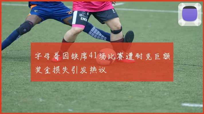 字母哥因缺席41场比赛遭耐克巨额奖金损失引发热议